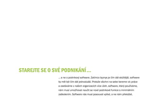 STAREjTE SE O Své PODNIKÁNÍ …
               … a ne o podnikový software. Zatímco byznys je čím dál složitější, software
               by měl být čím dál jednodušší. Protože všichni na sebe bereme víc práce
               a zastáváme v našich organizacích více úloh, software, který používáme,
               nám musí umožňovat naučit se nové podnikové funkce s minimálním
               zaškolením. Software nás musí posouvat vpřed, a ne nám překážet.
 