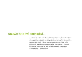 STARÁTE SE O Své PODNIKÁNÍ…
               ... nebo o svůj podnikový software? Nástroje, které používáme k zajištění
               chodu podniku mají zvyšovat naši produktivitu. Jenže příliš často trávíme
               spoustu času tím, že s těmito nástroji bojujeme. Proto IFS se svým
               důrazem na produktivitu uživatelů posouvá jednoduchou a intuitivní
               použitelnost o třídu výš. Takže se můžete více starat o podnikání
               a méně bojovat s technologiemi.
 