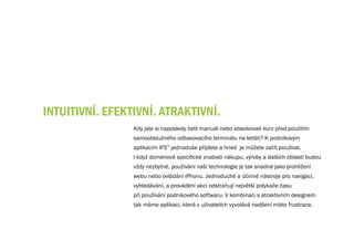 INTuITIvNÍ. EFEKTIvNÍ. ATRAKTIvNÍ.
                 Kdy jste si naposledy četli manuál nebo absolvovali kurz před použitím
                 samoobslužného odbavovacího terminálu na letišti? K podnikovým
                 aplikacím IFS™ jednoduše přijdete a hned je můžete začít používat.
                 I když doménově specifické znalosti nákupu, výroby a dalších oblastí budou
                 vždy nezbytné, používání naší technologie je tak snadné jako prohlížení
                 webu nebo ovládání iPhonu. Jednoduché a účinné nástroje pro navigaci,
                 vyhledávání, a provádění akcí odstraňují největší polykače času
                 při používání podnikového softwaru. V kombinaci s atraktivním designem
                 tak máme aplikaci, která v uživatelích vyvolává nadšení místo frustrace.
 