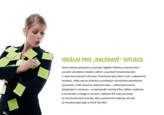 IDEÁLNÍ PRO „NALéhAvé“ SITuACE
Nové metody spolupráce využívající digitální lístečky s poznámkami
usnadní uživatelům hledání, sdílení a využívání strukturovaných
a nestrukturovaných informací. Podniková data všichni vidí v relevantním
kontextu, místo aby se ztrácela v e-mailových schránkách jednotlivých
pracovníků. Vidět všechna relevantní data – včetně dokumentů
připojených k záznamu – je jednodušší než kdy dříve. Sdílení myšlenek
a komentářů s kolegy je intuitivní. Aplikace IFS vždy pracovaly
se strukturovanými procesy, daty a pracovními postupy, ale teď
je interakce plynulejší a méně formální.
 