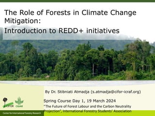 By Dr. Stibniati Atmadja (s.atmadja@cifor-icraf.org)
Spring Course Day 1, 19 March 2024
“The Future of Forest Labour and the Carbon Neutrality
Projection”, International Forestry Students’ Association
The Role of Forests in Climate Change
Mitigation:
Introduction to REDD+ initiatives
 