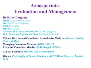 Azoospermia-
Evaluation and Management
Dr Sujoy Dasgupta
MBBS (Gold Medalist, Hons)
MS (OBGY- Gold Medalist)
DNB (New Delhi)
MRCOG (London)
Advanced ART Course for Clinicians (NUHS, Singapore)
M Sc, Sexual and Reproductive Medicine (South Wales, UK)
Clinical Director and Consultant: Reproductive Medicine, Genome Fertility
Centre, Kolkata
Managing Committee Member, BOGS, 2022-23
Executive Committee Member, ISAR Bengal, 2022-24
Clinical Examiner, MRCOG Part 3 Examination
Winner, Prof Geoffrey Chamberlain Award, RCOG World Congress, London,
2019
 