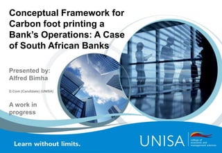 Conceptual Framework for
Carbon foot printing a
Bank’s Operations: A Case
of South African Banks
Presented by:
Alfred Bimha
D.Com (Candidate) (UNISA)
A work in
progress
 