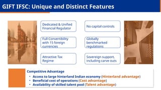 GIFT IFSC: Unique and Distinct Features
Dedicated & Unified
Financial Regulator
Full Convertibility
with 15 foreign
currencies
Attractive Tax
Regime
No capital controls
Globally
benchmarked
regulations
Sovereign support,
including carve outs
Competitive Advantage
• Access to large hinterland Indian economy (Hinterland advantage)
• Beneficial cost of operations (Cost advantage)
• Availability of skilled talent pool (Talent advantage)
 