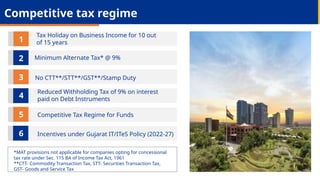 *MAT provisions not applicable for companies opting for concessional
tax rate under Sec. 115 BA of Income Tax Act, 1961
**CTT- Commodity Transaction Tax, STT- Securities Transaction Tax,
GST- Goods and Service Tax
Tax Holiday on Business Income for 10 out
of 15 years
Minimum Alternate Tax* @ 9%
No CTT**/STT**/GST**/Stamp Duty
Reduced Withholding Tax of 9% on interest
paid on Debt Instruments
Competitive Tax Regime for Funds
Incentives under Gujarat IT/ITeS Policy (2022-27)
2
1
3
5
4
6
Competitive tax regime
 