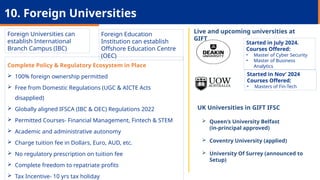 Started in July 2024.
Courses Offered:
• Master of Cyber Security
• Master of Business
Analytics
UK Universities in GIFT IFSC
 Queen's University Belfast
(in-principal approved)
 Coventry University (applied)
 University Of Surrey (announced to
Setup)
Foreign Universities can
establish International
Branch Campus (IBC)
10. Foreign Universities
Foreign Education
Institution can establish
Offshore Education Centre
(OEC)
Live and upcoming universities at
GIFT
Started in Nov’ 2024
Courses Offered:
• Masters of Fin-Tech
Complete Policy & Regulatory Ecosystem in Place
 100% foreign ownership permitted
 Free from Domestic Regulations (UGC & AICTE Acts
disapplied)
 Globally aligned IFSCA (IBC & OEC) Regulations 2022
 Permitted Courses- Financial Management, Fintech & STEM
 Academic and administrative autonomy
 Charge tuition fee in Dollars, Euro, AUD, etc.
 No regulatory prescription on tuition fee
 Complete freedom to repatriate profits
 Tax Incentive- 10 yrs tax holiday
 