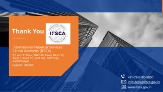 Thank You !
International Financial Services
Centre Authority (IFSCA)
2nd
and 3rd
Floor, PRAGYA Tower, Block 15,
Zone 1, Road 1C, GIFT SEZ, GIFT City,
Gandhinagar,
Gujarat - 382355
+91-79-6180-9800
Info-desk@ifsca.gov.in
www.ifsca.gov.in
 
