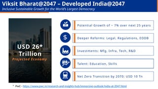 Potential Growth of ~ 7% over next 25 years
Investments: Mfg, Infra, Tech, R&D
Deeper Reforms: Legal, Regulations, EODB
Net Zero Transition by 2070: USD 10 Tn
USD 26*
Trillion
Projected Economy
Viksit Bharat@2047 – Developed India@2047
Inclusive Sustainable Growth for the World’s Largest Democracy
* PwC - https://www.pwc.in/research-and-insights-hub/immersive-outlook/india-at-2047.html
Talent: Education, Skills
 