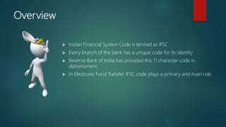 Overview
Indian Financial System Code is termed as IFSC
Every branch of the bank has a unique code for its identity
Reserve Bank of India has provided this 11 character code in
alphanumeric
In Electronic Fund Transfer IFSC code plays a primary and main role