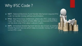 Why IFSC Code ?
NEFT : National Electronic Fund Transfer Mechanism required IFSC
code to transfer money without any limitation.
RTGS : Real Time Gross Settlement, where also IFSC code plays a
major role. Reserve Bank of India (RBI) has announced that RTGS
can be done only if the value is above 2 Lakhs.
IMPS : Immediate Mobile Payment Service also known as Interbank
Mobile Payment Service which helps to transfer money 24*7 with
correct IFSC code.