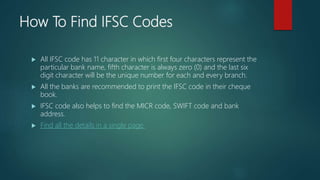 How To Find IFSC Codes
All IFSC code has 11 character in which first four characters represent the
particular bank name, fifth character is always zero (0) and the last six
digit character will be the unique number for each and every branch.
All the banks are recommended to print the IFSC code in their cheque
book.
IFSC code also helps to find the MICR code, SWIFT code and bank
address.
Find all the details in a single page.