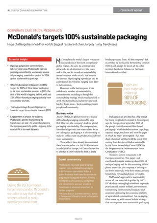 PAGE 12
Essential insight
•	 If you've got positive commitments,
let everyone know. McDonald's has has
publicly committed to sustainably source
all packaging, unveiled as part of its 2014
global sustainability package.
•	 While its European restaurants met the
target for 100% of fibre-based packaging
to be from sustainable sources in 2015, the
rest of the world is lagging behind, with just
23% of fibre-based packaging globally from
sustainable sources.
•	 The business says it expects progress
towards target to accelerate towards 2020.
•	 Engagement is crucial for success.
McDonald's admits that getting its
franchisees on side – to understand where
the company wants to get to – is going to be
crucial if it is to meet its goals.
CORPORATE CASE STUDY: MCDONALD'S
McDonald’stargets100%sustainablepackaging
Huge challenge lies ahead for world’s biggest restaurant chain, largely run by franchisees
McDonald’s is the world’s largest restaurant
chain and one of the most recognisable
global brands. As such, its activities have
attracted a lot of attention over the years
and in the past its record on sustainability
issues has come under attack, not least for
the amount of packaging it produces and its
contribution to problems ranging from litter
to deforestation.
However, in the last few years it has
rolled out a number of sustainability
commitments, including its first global
sustainability strategy, which was launched in
2014. The Global Sustainability Framework
has five focus areas – food, sourcing, planet,
people and community.
Business value
As part of that, its global vision is to source
all food and packaging sustainably, says
Rolf Huwyler, the company’s lead for global
packaging sustainability. The company has
identified six priority raw materials to focus
on – alongside packaging it is also working to
make its coffee, palm oil, poultry, fish and beef
more sustainable.
These efforts have already demonstrated
their business value – in the 2013 horsemeat
scandal that hit Europe, McDonald’s was able
to say that it knew where the beef in every
beefburger came from. All the company’s fish
is certified by the Marine Stewardship Council
(MSC) and, except for decaf, all its coffee
is either Rainforest Alliance or Fairtrade
International certified.
Packaging is an area that has a big impact
but many people don’t consider it, the company
says. In Europe, since September 2015 all
the group’s centrally sourced, fibre-based
packaging – which includes cartons, cups, bags,
napkins, wraps, tray liners and even the paper
in which its straws are wrapped – has been
chain of custody certified with the wood fibre
coming from forests certified as sustainable
by the Forest Stewardship Council (FSC) or
the Programme for Endorsement of Forest
Certification (PEFC).
The move covers restaurants in 38
European countries. This paper- and
card-based material makes up about 90% of
such packaging and for the remaining 10% of
plastic materials, the company is looking to
use fewer materials, with those that it does use
being more recycled and more recyclable.
McDonald’s approach to sustainability
across all raw materials is guided by the “3
Es” of ethics (setting high standards in people
practices and animal welfare), environment
(minimising environmental impacts) and
economics (ensuring the economic viability
of agricultural communities). For packaging,
it has come up with a more holistic strategy
that encompasses more sustainable packaging
CORPORATE INSIGHTSUPPLY CHAIN RISK & INNOVATION
During the 2013 European
horsemeat scandal, McDonald’s
was able to say that it knew
where the beef in every
beefburger came from
Paper and
card materials
makes up
90%OF
PACKAGING
Expert commentary
“McDonald’s has made good progress
towards more sustainable packaging
in its European operations, but as a
global business it will need to accelerate
progress in its laggard markets. Finding
the right mix of incentives, recognition
and education to win over sceptical
franchisees is obviously important to
further progress.”
Prof David Grayson, Cranfield University School
of Management’s Doughty Centre for Corporate
Responsibility
 