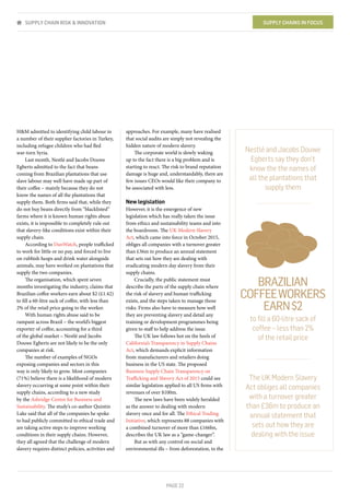 PAGE 22
H&M admitted to identifying child labour in
a number of their supplier factories in Turkey,
including refugee children who had fled
war-torn Syria.
Last month, Nestlé and Jacobs Douwe
Egberts admitted to the fact that beans
coming from Brazilian plantations that use
slave labour may well have made up part of
their coffee – mainly because they do not
know the names of all the plantations that
supply them. Both firms said that, while they
do not buy beans directly from “blacklisted”
farms where it is known human rights abuse
exists, it is impossible to completely rule out
that slavery-like conditions exist within their
supply chain.
According to DanWatch, people trafficked
to work for little or no pay, and forced to live
on rubbish heaps and drink water alongside
animals, may have worked on plantations that
supply the two companies.
The organisation, which spent seven
months investigating the industry, claims that
Brazilian coffee workers earn about $2 (£1.42)
to fill a 60-litre sack of coffee, with less than
2% of the retail price going to the worker.
With human rights abuse said to be
rampant across Brazil – the world’s biggest
exporter of coffee, accounting for a third
of the global market – Nestlé and Jacobs
Douwe Egberts are not likely to be the only
companies at risk.
The number of examples of NGOs
exposing companies and sectors in this
way is only likely to grow. Most companies
(71%) believe there is a likelihood of modern
slavery occurring at some point within their
supply chains, according to a new study
by the Ashridge Centre for Business and
Sustainability. The study’s co-author Quintin
Lake said that all of the companies he spoke
to had publicly committed to ethical trade and
are taking active steps to improve working
conditions in their supply chains. However,
they all agreed that the challenge of modern
slavery requires distinct policies, activities and
approaches. For example, many have realised
that social audits are simply not revealing the
hidden nature of modern slavery.
The corporate world is slowly waking
up to the fact there is a big problem and is
starting to react. The risk to brand reputation
damage is huge and, understandably, there are
few issues CEOs would like their company to
be associated with less.
New legislation
However, it is the emergence of new
legislation which has really taken the issue
from ethics and sustainability teams and into
the boardroom. The UK Modern Slavery
Act, which came into force in October 2015,
obliges all companies with a turnover greater
than £36m to produce an annual statement
that sets out how they are dealing with
eradicating modern day slavery from their
supply chains.
Crucially, the public statement must
describe the parts of the supply chain where
the risk of slavery and human trafficking
exists, and the steps taken to manage those
risks. Firms also have to measure how well
they are preventing slavery and detail any
training or development programmes being
given to staff to help address the issue.
The UK law follows hot on the heels of
California’s Transparency in Supply Chains
Act, which demands explicit information
from manufacturers and retailers doing
business in the US state. The proposed
Business Supply Chain Transparency on
Trafficking and Slavery Act of 2015 could see
similar legislation applied to all US firms with
revenues of over $100m.
The new laws have been widely heralded
as the answer to dealing with modern
slavery once and for all. The Ethical Trading
Initiative, which represents 88 companies with
a combined turnover of more than £166bn,
describes the UK law as a “game-changer”.
But as with any control on social and
environmental ills – from deforestation, to the
SUPPLY CHAIN RISK & INNOVATION SUPPLY CHAINS IN FOCUS
The UK Modern Slavery
Act obliges all companies
with a turnover greater
than £36m to produce an
annual statement that
sets out how they are
dealing with the issue
Nestlé and Jacobs Douwe
Egberts say they don’t
know the the names of
all the plantations that
supply them
BRAZILIAN
COFFEEWORKERS
EARN$2
to ﬁll a 60-litre sack of
coffee – less than 2%
of the retail price
 