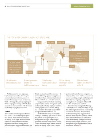 PAGE 24
And it shouldn’t be seen as purely a
box-ticking exercise either. It is wrong to
assume that certain industries, sectors or
locations have no exposure to slavery issues.
While a shrimp peeling factory might report
that it is paying and treating staff fairly, there
could still be issues associated with the vessels
in which it is buying the shrimp from.
Tactics
At the heart of current corporate efforts to
take action is a focus on transparency and
data analysis. More and more companies
are making use of supply chain assessment
software to better understand where the
biggest risks are and to develop plans to
prioritise supplier engagement efforts that will
help to eradicate the problem at source – via
improved training, updates to supplier code
of conduct policies and ensuring minimum
labour standards are a part of all contracts.
Companies will need to build on existing
corporate policy and risk-management systems,
such as health and safety, or policies to address
existing legislation such as the UK Bribery
Act – to see how these might be expanded to
incorporate the Modern Slavery Act.
Much of the data being uncovered by
auditing is identifying signs of forced labour
but perhaps not recognising it as such.
Non-payment of wages, withholding of
passports, excessive charges around housing
– all of these issues might well fall under the
banner of “slavery”. There is also a call for
SUPPLY CHAIN RISK & INNOVATION SUPPLY CHAINS IN FOCUS
greater collaboration between companies; to
put competition to one side for a moment and
to share knowledge, insights and best practice.
After all, many competing companies are
sourcing from the same parts of the world,
and often from the same suppliers.
One interesting finding of the Ashridge
Centre for Business and Sustainability study is
that addressing modern slavery is a leadership
issue. Where boards and chief executives
are demonstrating active engagement on
the issue, those companies are much further
ahead in their efforts to tackle it than those
where this leadership is not yet evident. In
this respect it is a simple question of good
management to get to grips with this critical
business risk properly. ★
Source: Free the Slaves
THE TOP 10 PER-CAPITA SLAVERY HOT SPOTS ARE:
INDIA
Indiahasthelargestnumber
ofslaveryvictimsat
14million
MAURITANIA
Mauritaniahasthe
highestpercentage
ofitspopulationin
slaveryat4%
Anestimated60,000victimsof
slaveryareenslavedintheUS
NEPAL
GABONGAMBIA IVORY COAST
BENIN
PAKISTANMOLDOVAHAITI
36 million are
enslaved every year
Slavery generates
$150bn for
trafﬁckers each year
78% of slavery
victims are in labour
slavery
55% of slavery
victims are women
and girls
26% of slavery
victims are children
under 18
 
