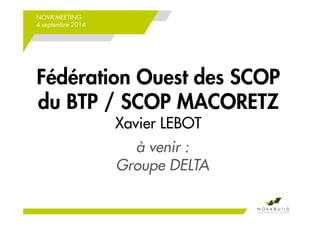 NOVA’MEETING 
4 septembre 2014 
Fédération Ouest des SCOP 
du BTP / SCOP MACORETZ 
Xavier LEBOT 
à venir : 
Groupe DELTA 
 