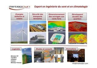 Expert en ingénierie du vent et en climatologie 
info@meteodyn.com 
Energies 
éolienne et 
solaire 
Sécurité des 
transports 
terrestres 
Dimensionnement 
des ouvrages aux 
vents forts 
Développent 
durable des 
quartiers 
Logiciels Etudes et conseils Formations 
Meteodyn WT 
TopoWind 
UrbaWind 
UrbaSun 
Meteodyn Forecast 
 