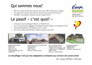 • BET tout corps d’état (économie, structure, VRD, thermique, fluides). 
• Tout type de construction dans le quart nord ouest de la France. 
• Certifié « concepteur Passive House » depuis 2012. 49300 CHOLET 
Tél :02 41 55 35 21 
Qui sommes nous? 
Le passif « c’est quoi? » 
• Un besoin de chauffage inférieur à 15kW/m2/an. 
• Une consommation totale en énergie primaire inférieur à 120 kWh/m2/an 
• Une perméabilité à l’air inférieur à 0.6-1 (n50). 
• Une surchauffe d’été limité à 10% du temps d’activité. 
Magasin CHOLET MOTOS 
403 000 € HT 
SHON : 750 m² 
Architecte : INSO 
Coût énergétique totale réel : 
2 200€HT/an 
Construction d’un centre médico-social 
Conseil général 44 
2 000 000 € HT 
SHON : 1 400 m² 
Architecte : KASO Architecte 
Centre technique municipal 
Ville de La Roche Sur Yon 
1 500 000 € HT dont 400k€ de VRD 
(budget origine : 1 700 000€ HT) 
SHON : 1 270 m² 
Architecte : KASO Architecte 
20 Logements collectifs 
LIMOGES HABITAT 
2 000 000 € HT 
Architecte : KASO Architecte 
Le chauffage n’est qu’une adaptation constante aux erreurs de construction 
(G. Lang, IGPHAT, Vienne) 
 