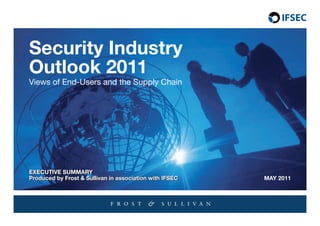 1   Security Industry Outlook 2011




    Security Industry
    Outlook 2011
    Views of End-Users and the Supply Chain




    ExEcutIvE SuMMArY
    ExEcutIvE SuMMArY
    Produced by Frost & Sullivan in association with IFSEc
    Produced by Frost & Sullivan in association with IFSEc   MAY 2011
 