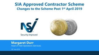 SIA Approved Contractor Scheme
Changes to the Scheme Post 1st April 2019
Margaret Durr
Head of Field Operations (Services)
18th June 2019
 