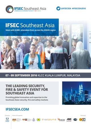 THE LEADING SECURITY,
FIRE & SAFETY EVENT FOR
SOUTHEAST ASIA
Providing global innovation and expertise to the
Southeast Asian security, fire and safety markets
07 - 09 SEPTEMBER 2016 KLCC KUALA LUMPUR, MALAYSIA
IFSECSEA.COM
Powered by Partners and supporters Endorsed by
Meet with 8,000+ attendees from across the ASEAN region
@IFSECSEA #IFSECSEA2016
 