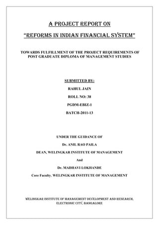 A Project Report on
 “RefoRms in indian financial system”

TOWARDS FULFILLMENT OF THE PROJECT REQUIREMENTS OF
  POST GRADUATE DIPLOMA OF MANAGEMENT STUDIES




                       SUBMITTED BY:

                         RAHUL JAIN

                         ROLL NO: 38

                        PGDM-EBIZ-1

                        BATCH-2011-13




                  UNDER THE GUIDANCE OF

                      Dr. ANIL RAO PAILA

       DEAN, WELINGKAR INSTITUTE OF MANAGEMENT

                             And

                   Dr. MADHAVI LOKHANDE

     Core Faculty, WELINGKAR INSTITUTE OF MANAGEMENT




  WELINGKAR INSTITUTE OF MANAGEMENT DEVELOPMENT AND RESEARCH,
                   ELECTRONIC CITY, BANGALORE
 