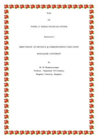 1 
Notes 
On 
PAPER 2.5 INDIAN FINANCIAL SYSTEM 
Submitted to 
DIRECTORATE OF DISTANCE & CORRESPONDENCE EDUCATION 
BANGALORE UNIVERSITY 
By 
Dr. M. Muninarayanappa 
Professor – Department Of Commerce 
Bangalore University, Bangalore. 
 
