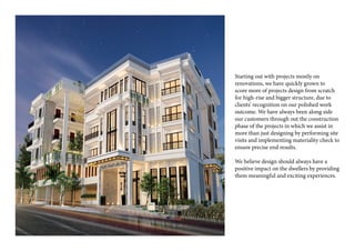 Starting out with projects mostly on
renovations, we have quickly grown to
score more of projects design from scratch
for high-rise and bigger structure, due to
clients’ recognition on our polished work
outcome. We have always been along side
our customers through out the construction
phase of the projects in which we assist in
more than just designing by performing site
visits and implementing materiality check to
ensure precise end results.
We believe design should always have a
positive impact on the dwellers by providing
them meaningful and exciting experiences.
 