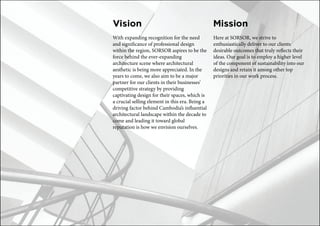 Vision
With expanding recognition for the need
and significance of professional design
within the region, SORSOR aspires to be the
force behind the ever-expanding
architecture scene where architectural
aesthetic is being more appreciated. In the
years to come, we also aim to be a major
partner for our clients in their businesses’
competitive strategy by providing
captivating design for their spaces, which is
a crucial selling element in this era. Being a
driving factor behind Cambodia’s influential
architectural landscape within the decade to
come and leading it toward global
reputation is how we envision ourselves.
Mission
Here at SORSOR, we strive to
enthusiastically deliver to our clients
desirable outcomes that truly reflects their
ideas. Our goal is to employ a higher level
of the component of sustainability into our
designs and retain it among other top
priorities in our work process.
 