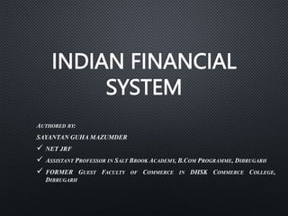 INDIAN FINANCIAL
SYSTEM
AUTHORED BY:
SAYANTAN GUHA MAZUMDER
 NET JRF
 ASSISTANT PROFESSOR IN SALT BROOK ACADEMY, B.COM PROGRAMME, DIBRUGARH
 FORMER GUEST FACULTY OF COMMERCE IN DHSK COMMERCE COLLEGE,
DIBRUGARH
 