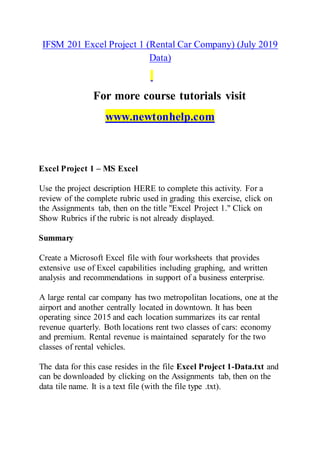 IFSM 201 Excel Project 1 (Rental Car Company) (July 2019
Data)
For more course tutorials visit
www.newtonhelp.com
Excel Project 1 – MS Excel
Use the project description HERE to complete this activity. For a
review of the complete rubric used in grading this exercise, click on
the Assignments tab, then on the title "Excel Project 1." Click on
Show Rubrics if the rubric is not already displayed.
Summary
Create a Microsoft Excel file with four worksheets that provides
extensive use of Excel capabilities including graphing, and written
analysis and recommendations in support of a business enterprise.
A large rental car company has two metropolitan locations, one at the
airport and another centrally located in downtown. It has been
operating since 2015 and each location summarizes its car rental
revenue quarterly. Both locations rent two classes of cars: economy
and premium. Rental revenue is maintained separately for the two
classes of rental vehicles.
The data for this case resides in the file Excel Project 1-Data.txt and
can be downloaded by clicking on the Assignments tab, then on the
data tile name. It is a text file (with the file type .txt).
 