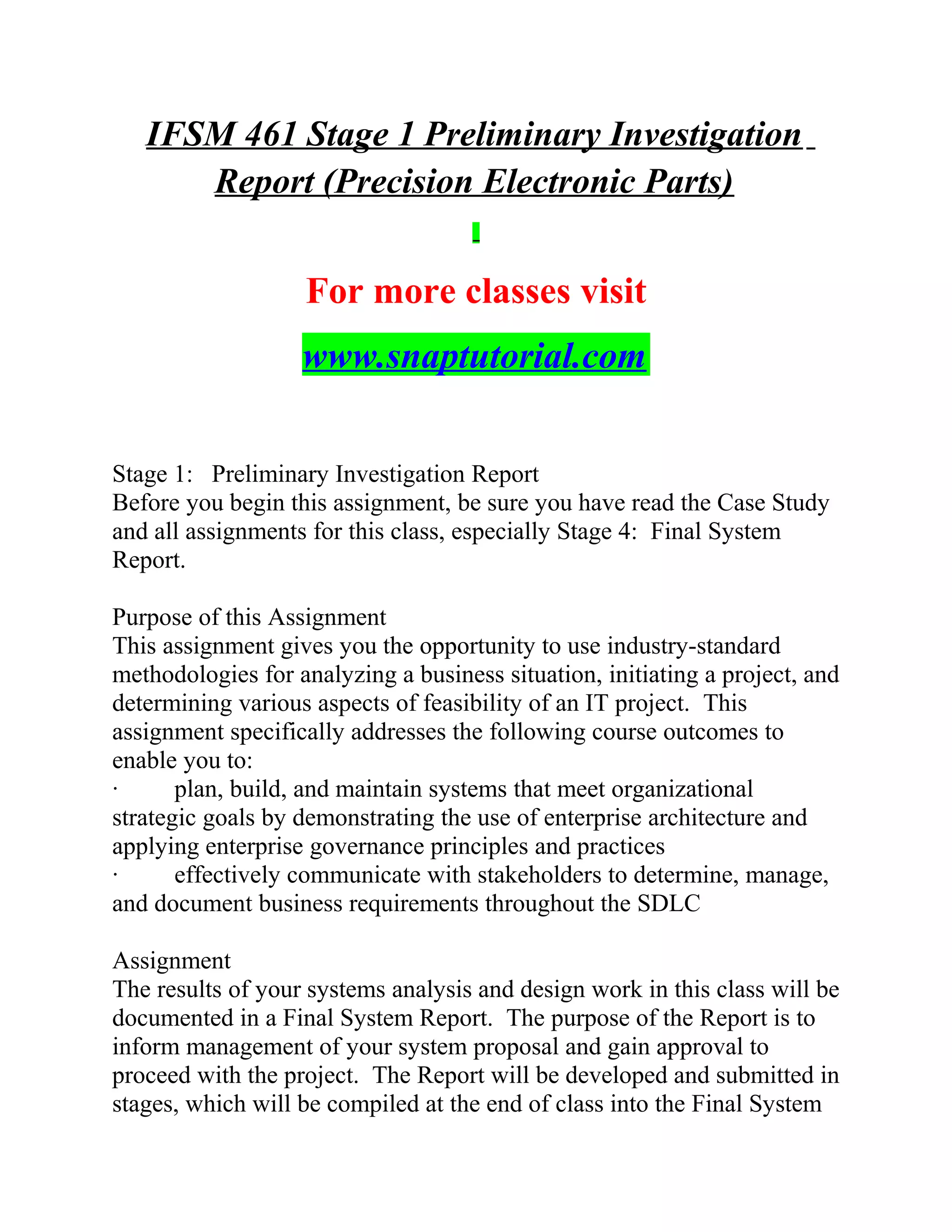 IFSM 461 Stage 1 Preliminary Investigation
Report (Precision Electronic Parts)
For more classes visit
www.snaptutorial.com
Stage 1: Preliminary Investigation Report
Before you begin this assignment, be sure you have read the Case Study
and all assignments for this class, especially Stage 4: Final System
Report.
Purpose of this Assignment
This assignment gives you the opportunity to use industry-standard
methodologies for analyzing a business situation, initiating a project, and
determining various aspects of feasibility of an IT project. This
assignment specifically addresses the following course outcomes to
enable you to:
· plan, build, and maintain systems that meet organizational
strategic goals by demonstrating the use of enterprise architecture and
applying enterprise governance principles and practices
· effectively communicate with stakeholders to determine, manage,
and document business requirements throughout the SDLC
Assignment
The results of your systems analysis and design work in this class will be
documented in a Final System Report. The purpose of the Report is to
inform management of your system proposal and gain approval to
proceed with the project. The Report will be developed and submitted in
stages, which will be compiled at the end of class into the Final System
 