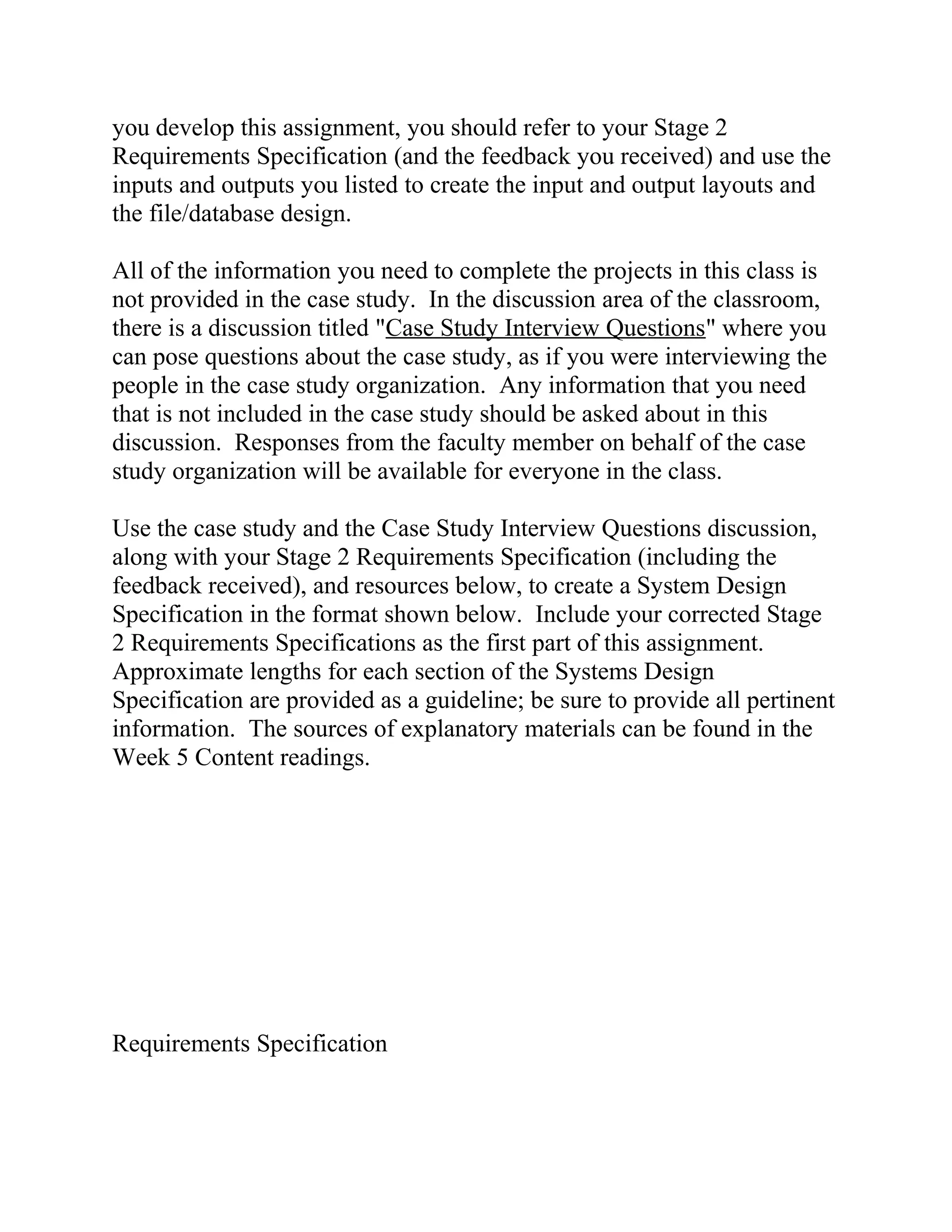 you develop this assignment, you should refer to your Stage 2
Requirements Specification (and the feedback you received) and use the
inputs and outputs you listed to create the input and output layouts and
the file/database design.
All of the information you need to complete the projects in this class is
not provided in the case study. In the discussion area of the classroom,
there is a discussion titled "Case Study Interview Questions" where you
can pose questions about the case study, as if you were interviewing the
people in the case study organization. Any information that you need
that is not included in the case study should be asked about in this
discussion. Responses from the faculty member on behalf of the case
study organization will be available for everyone in the class.
Use the case study and the Case Study Interview Questions discussion,
along with your Stage 2 Requirements Specification (including the
feedback received), and resources below, to create a System Design
Specification in the format shown below. Include your corrected Stage
2 Requirements Specifications as the first part of this assignment.
Approximate lengths for each section of the Systems Design
Specification are provided as a guideline; be sure to provide all pertinent
information. The sources of explanatory materials can be found in the
Week 5 Content readings.
Requirements Specification
 