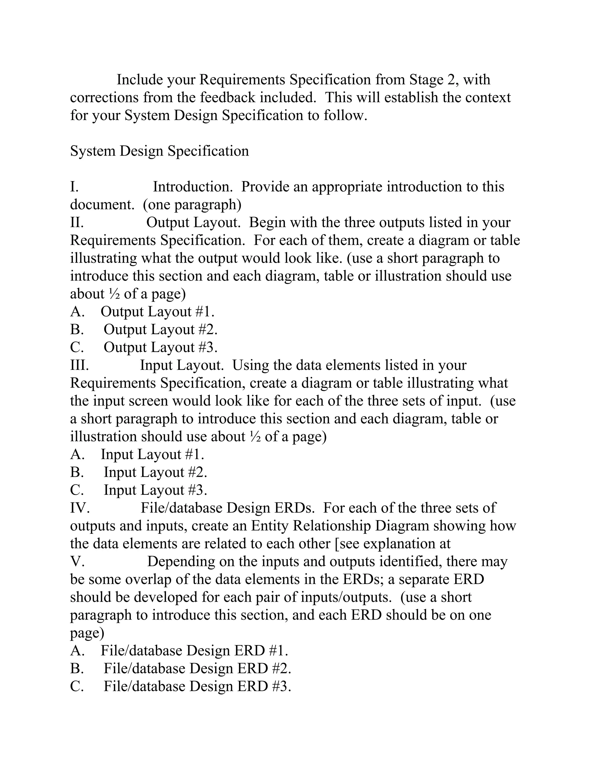 Include your Requirements Specification from Stage 2, with
corrections from the feedback included. This will establish the context
for your System Design Specification to follow.
System Design Specification
I. Introduction. Provide an appropriate introduction to this
document. (one paragraph)
II. Output Layout. Begin with the three outputs listed in your
Requirements Specification. For each of them, create a diagram or table
illustrating what the output would look like. (use a short paragraph to
introduce this section and each diagram, table or illustration should use
about ½ of a page)
A. Output Layout #1.
B. Output Layout #2.
C. Output Layout #3.
III. Input Layout. Using the data elements listed in your
Requirements Specification, create a diagram or table illustrating what
the input screen would look like for each of the three sets of input. (use
a short paragraph to introduce this section and each diagram, table or
illustration should use about ½ of a page)
A. Input Layout #1.
B. Input Layout #2.
C. Input Layout #3.
IV. File/database Design ERDs. For each of the three sets of
outputs and inputs, create an Entity Relationship Diagram showing how
the data elements are related to each other [see explanation at
V. Depending on the inputs and outputs identified, there may
be some overlap of the data elements in the ERDs; a separate ERD
should be developed for each pair of inputs/outputs. (use a short
paragraph to introduce this section, and each ERD should be on one
page)
A. File/database Design ERD #1.
B. File/database Design ERD #2.
C. File/database Design ERD #3.
 