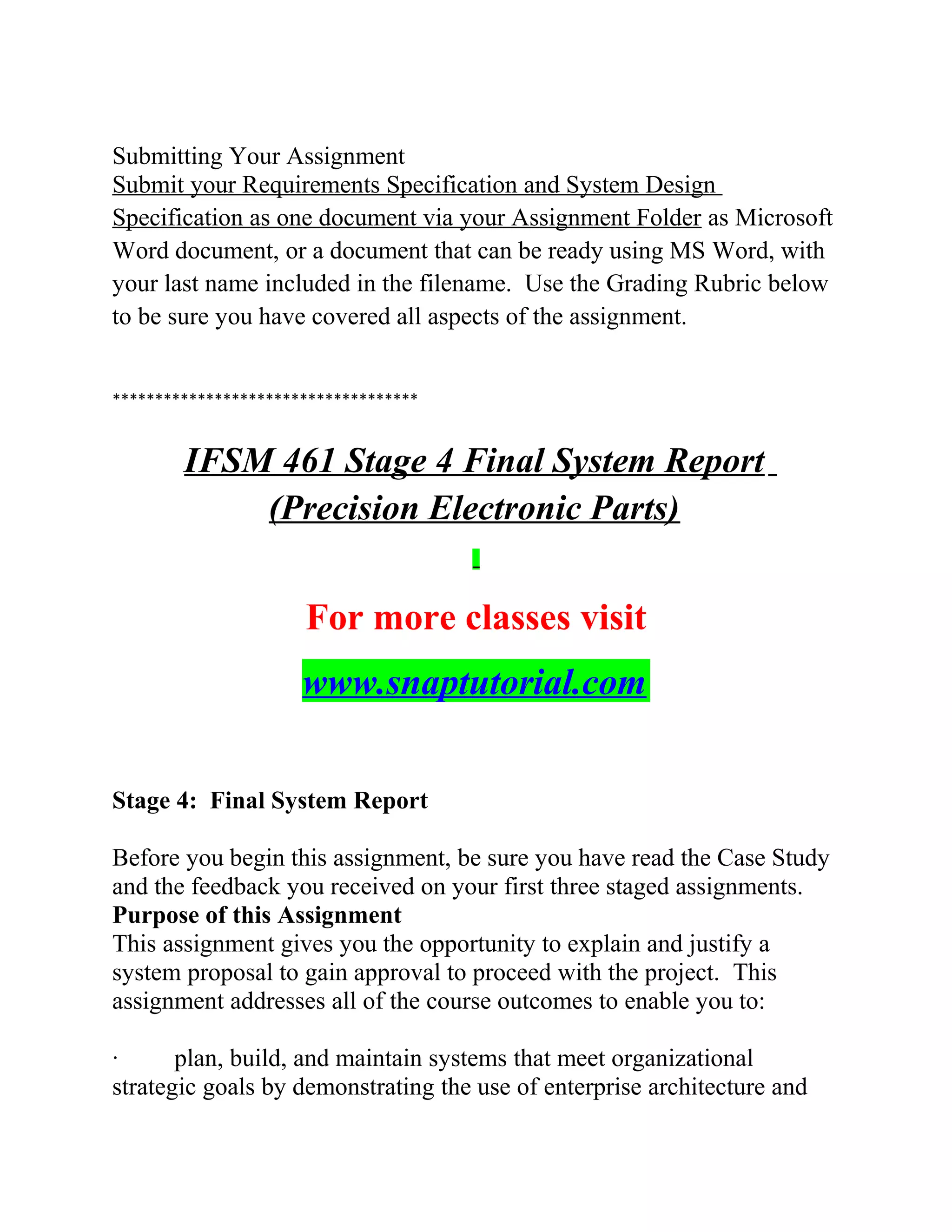 Submitting Your Assignment
Submit your Requirements Specification and System Design
Specification as one document via your Assignment Folder as Microsoft
Word document, or a document that can be ready using MS Word, with
your last name included in the filename. Use the Grading Rubric below
to be sure you have covered all aspects of the assignment.
************************************
IFSM 461 Stage 4 Final System Report
(Precision Electronic Parts)
For more classes visit
www.snaptutorial.com
Stage 4: Final System Report
Before you begin this assignment, be sure you have read the Case Study
and the feedback you received on your first three staged assignments.
Purpose of this Assignment
This assignment gives you the opportunity to explain and justify a
system proposal to gain approval to proceed with the project. This
assignment addresses all of the course outcomes to enable you to:
· plan, build, and maintain systems that meet organizational
strategic goals by demonstrating the use of enterprise architecture and
 