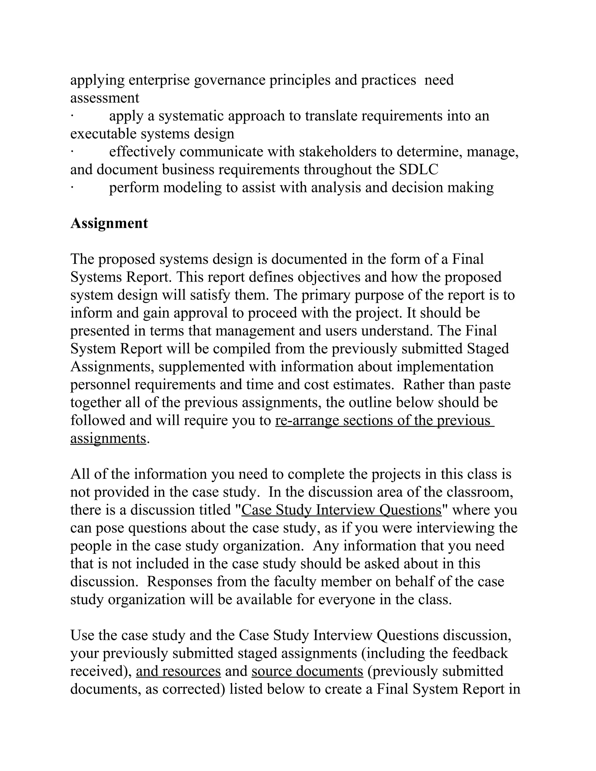 applying enterprise governance principles and practices need
assessment
· apply a systematic approach to translate requirements into an
executable systems design
· effectively communicate with stakeholders to determine, manage,
and document business requirements throughout the SDLC
· perform modeling to assist with analysis and decision making
Assignment
The proposed systems design is documented in the form of a Final
Systems Report. This report defines objectives and how the proposed
system design will satisfy them. The primary purpose of the report is to
inform and gain approval to proceed with the project. It should be
presented in terms that management and users understand. The Final
System Report will be compiled from the previously submitted Staged
Assignments, supplemented with information about implementation
personnel requirements and time and cost estimates. Rather than paste
together all of the previous assignments, the outline below should be
followed and will require you to re-arrange sections of the previous
assignments.
All of the information you need to complete the projects in this class is
not provided in the case study. In the discussion area of the classroom,
there is a discussion titled "Case Study Interview Questions" where you
can pose questions about the case study, as if you were interviewing the
people in the case study organization. Any information that you need
that is not included in the case study should be asked about in this
discussion. Responses from the faculty member on behalf of the case
study organization will be available for everyone in the class.
Use the case study and the Case Study Interview Questions discussion,
your previously submitted staged assignments (including the feedback
received), and resources and source documents (previously submitted
documents, as corrected) listed below to create a Final System Report in
 