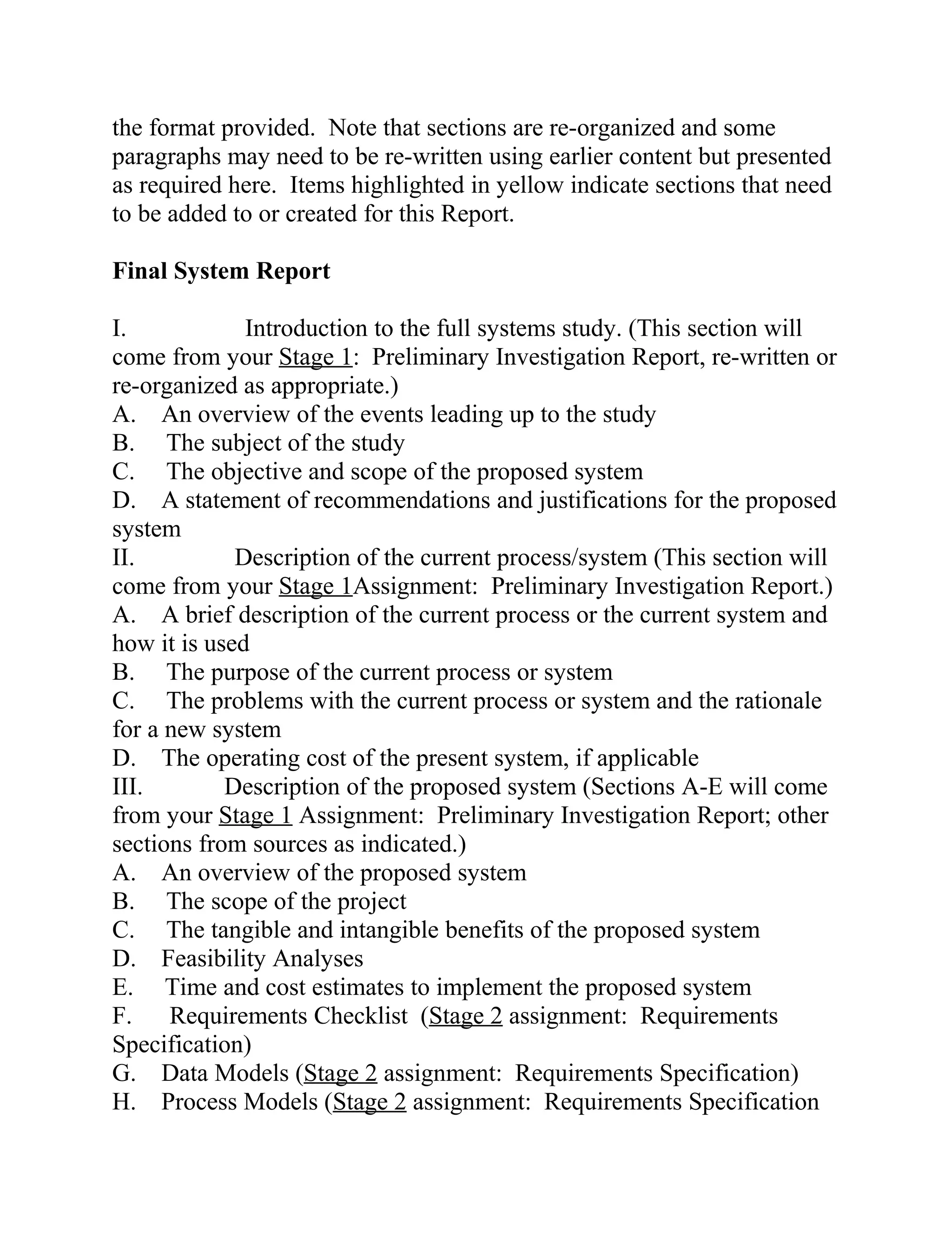 the format provided. Note that sections are re-organized and some
paragraphs may need to be re-written using earlier content but presented
as required here. Items highlighted in yellow indicate sections that need
to be added to or created for this Report.
Final System Report
I. Introduction to the full systems study. (This section will
come from your Stage 1: Preliminary Investigation Report, re-written or
re-organized as appropriate.)
A. An overview of the events leading up to the study
B. The subject of the study
C. The objective and scope of the proposed system
D. A statement of recommendations and justifications for the proposed
system
II. Description of the current process/system (This section will
come from your Stage 1Assignment: Preliminary Investigation Report.)
A. A brief description of the current process or the current system and
how it is used
B. The purpose of the current process or system
C. The problems with the current process or system and the rationale
for a new system
D. The operating cost of the present system, if applicable
III. Description of the proposed system (Sections A-E will come
from your Stage 1 Assignment: Preliminary Investigation Report; other
sections from sources as indicated.)
A. An overview of the proposed system
B. The scope of the project
C. The tangible and intangible benefits of the proposed system
D. Feasibility Analyses
E. Time and cost estimates to implement the proposed system
F. Requirements Checklist (Stage 2 assignment: Requirements
Specification)
G. Data Models (Stage 2 assignment: Requirements Specification)
H. Process Models (Stage 2 assignment: Requirements Specification
 