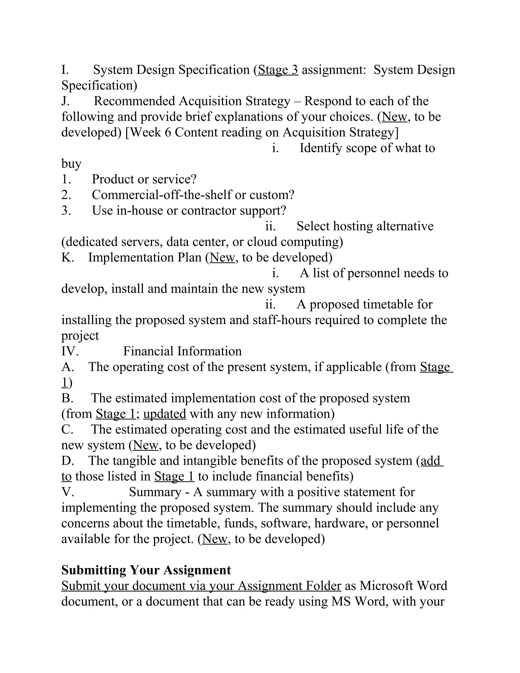 I. System Design Specification (Stage 3 assignment: System Design
Specification)
J. Recommended Acquisition Strategy – Respond to each of the
following and provide brief explanations of your choices. (New, to be
developed) [Week 6 Content reading on Acquisition Strategy]
i. Identify scope of what to
buy
1. Product or service?
2. Commercial-off-the-shelf or custom?
3. Use in-house or contractor support?
ii. Select hosting alternative
(dedicated servers, data center, or cloud computing)
K. Implementation Plan (New, to be developed)
i. A list of personnel needs to
develop, install and maintain the new system
ii. A proposed timetable for
installing the proposed system and staff-hours required to complete the
project
IV. Financial Information
A. The operating cost of the present system, if applicable (from Stage
1)
B. The estimated implementation cost of the proposed system
(from Stage 1; updated with any new information)
C. The estimated operating cost and the estimated useful life of the
new system (New, to be developed)
D. The tangible and intangible benefits of the proposed system (add
to those listed in Stage 1 to include financial benefits)
V. Summary - A summary with a positive statement for
implementing the proposed system. The summary should include any
concerns about the timetable, funds, software, hardware, or personnel
available for the project. (New, to be developed)
Submitting Your Assignment
Submit your document via your Assignment Folder as Microsoft Word
document, or a document that can be ready using MS Word, with your
 