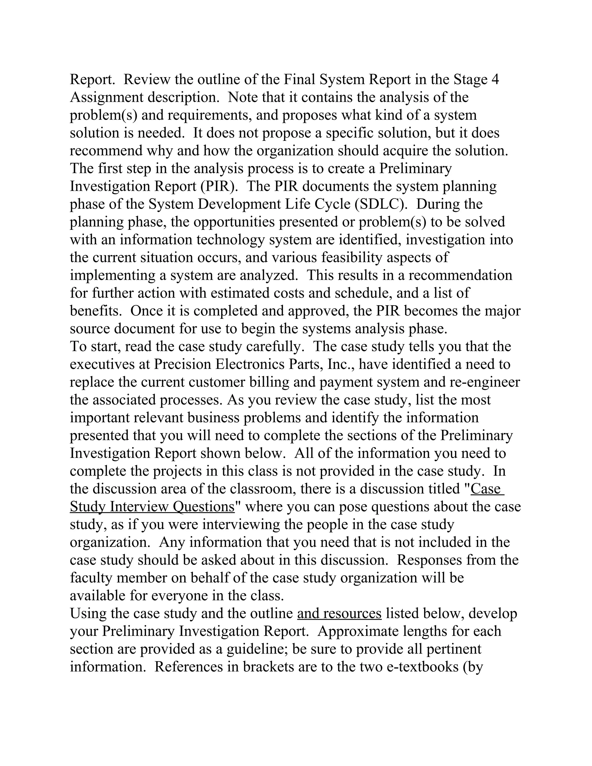 Report. Review the outline of the Final System Report in the Stage 4
Assignment description. Note that it contains the analysis of the
problem(s) and requirements, and proposes what kind of a system
solution is needed. It does not propose a specific solution, but it does
recommend why and how the organization should acquire the solution.
The first step in the analysis process is to create a Preliminary
Investigation Report (PIR). The PIR documents the system planning
phase of the System Development Life Cycle (SDLC). During the
planning phase, the opportunities presented or problem(s) to be solved
with an information technology system are identified, investigation into
the current situation occurs, and various feasibility aspects of
implementing a system are analyzed. This results in a recommendation
for further action with estimated costs and schedule, and a list of
benefits. Once it is completed and approved, the PIR becomes the major
source document for use to begin the systems analysis phase.
To start, read the case study carefully. The case study tells you that the
executives at Precision Electronics Parts, Inc., have identified a need to
replace the current customer billing and payment system and re-engineer
the associated processes. As you review the case study, list the most
important relevant business problems and identify the information
presented that you will need to complete the sections of the Preliminary
Investigation Report shown below. All of the information you need to
complete the projects in this class is not provided in the case study. In
the discussion area of the classroom, there is a discussion titled "Case
Study Interview Questions" where you can pose questions about the case
study, as if you were interviewing the people in the case study
organization. Any information that you need that is not included in the
case study should be asked about in this discussion. Responses from the
faculty member on behalf of the case study organization will be
available for everyone in the class.
Using the case study and the outline and resources listed below, develop
your Preliminary Investigation Report. Approximate lengths for each
section are provided as a guideline; be sure to provide all pertinent
information. References in brackets are to the two e-textbooks (by
 