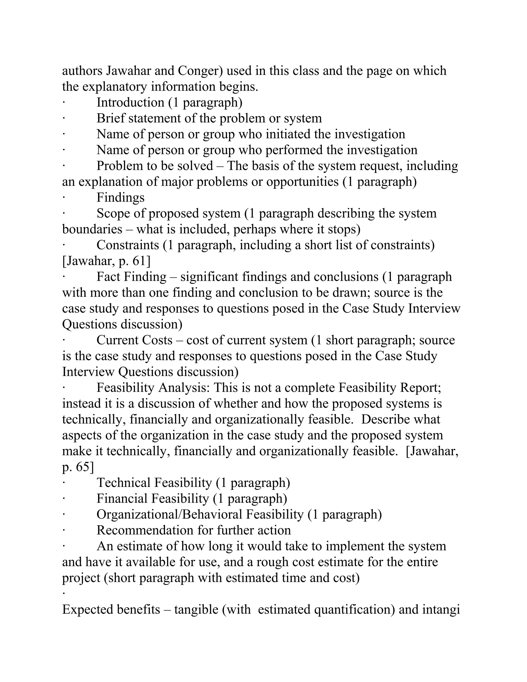 authors Jawahar and Conger) used in this class and the page on which
the explanatory information begins.
· Introduction (1 paragraph)
· Brief statement of the problem or system
· Name of person or group who initiated the investigation
· Name of person or group who performed the investigation
· Problem to be solved – The basis of the system request, including
an explanation of major problems or opportunities (1 paragraph)
· Findings
· Scope of proposed system (1 paragraph describing the system
boundaries – what is included, perhaps where it stops)
· Constraints (1 paragraph, including a short list of constraints)
[Jawahar, p. 61]
· Fact Finding – significant findings and conclusions (1 paragraph
with more than one finding and conclusion to be drawn; source is the
case study and responses to questions posed in the Case Study Interview
Questions discussion)
· Current Costs – cost of current system (1 short paragraph; source
is the case study and responses to questions posed in the Case Study
Interview Questions discussion)
· Feasibility Analysis: This is not a complete Feasibility Report;
instead it is a discussion of whether and how the proposed systems is
technically, financially and organizationally feasible. Describe what
aspects of the organization in the case study and the proposed system
make it technically, financially and organizationally feasible. [Jawahar,
p. 65]
· Technical Feasibility (1 paragraph)
· Financial Feasibility (1 paragraph)
· Organizational/Behavioral Feasibility (1 paragraph)
· Recommendation for further action
· An estimate of how long it would take to implement the system
and have it available for use, and a rough cost estimate for the entire
project (short paragraph with estimated time and cost)
·
Expected benefits – tangible (with estimated quantification) and intangi
 
