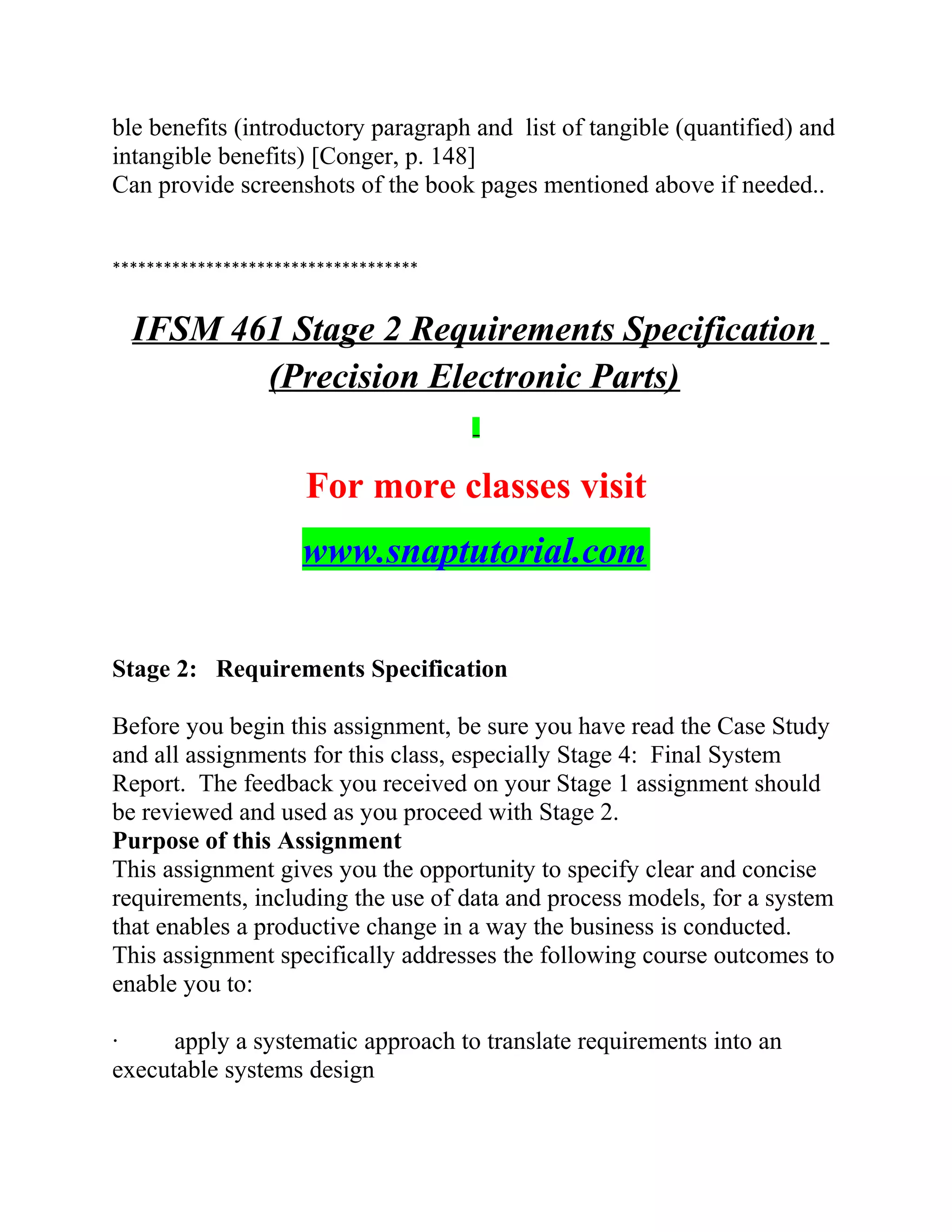 ble benefits (introductory paragraph and list of tangible (quantified) and
intangible benefits) [Conger, p. 148]
Can provide screenshots of the book pages mentioned above if needed..
************************************
IFSM 461 Stage 2 Requirements Specification
(Precision Electronic Parts)
For more classes visit
www.snaptutorial.com
Stage 2: Requirements Specification
Before you begin this assignment, be sure you have read the Case Study
and all assignments for this class, especially Stage 4: Final System
Report. The feedback you received on your Stage 1 assignment should
be reviewed and used as you proceed with Stage 2.
Purpose of this Assignment
This assignment gives you the opportunity to specify clear and concise
requirements, including the use of data and process models, for a system
that enables a productive change in a way the business is conducted.
This assignment specifically addresses the following course outcomes to
enable you to:
· apply a systematic approach to translate requirements into an
executable systems design
 