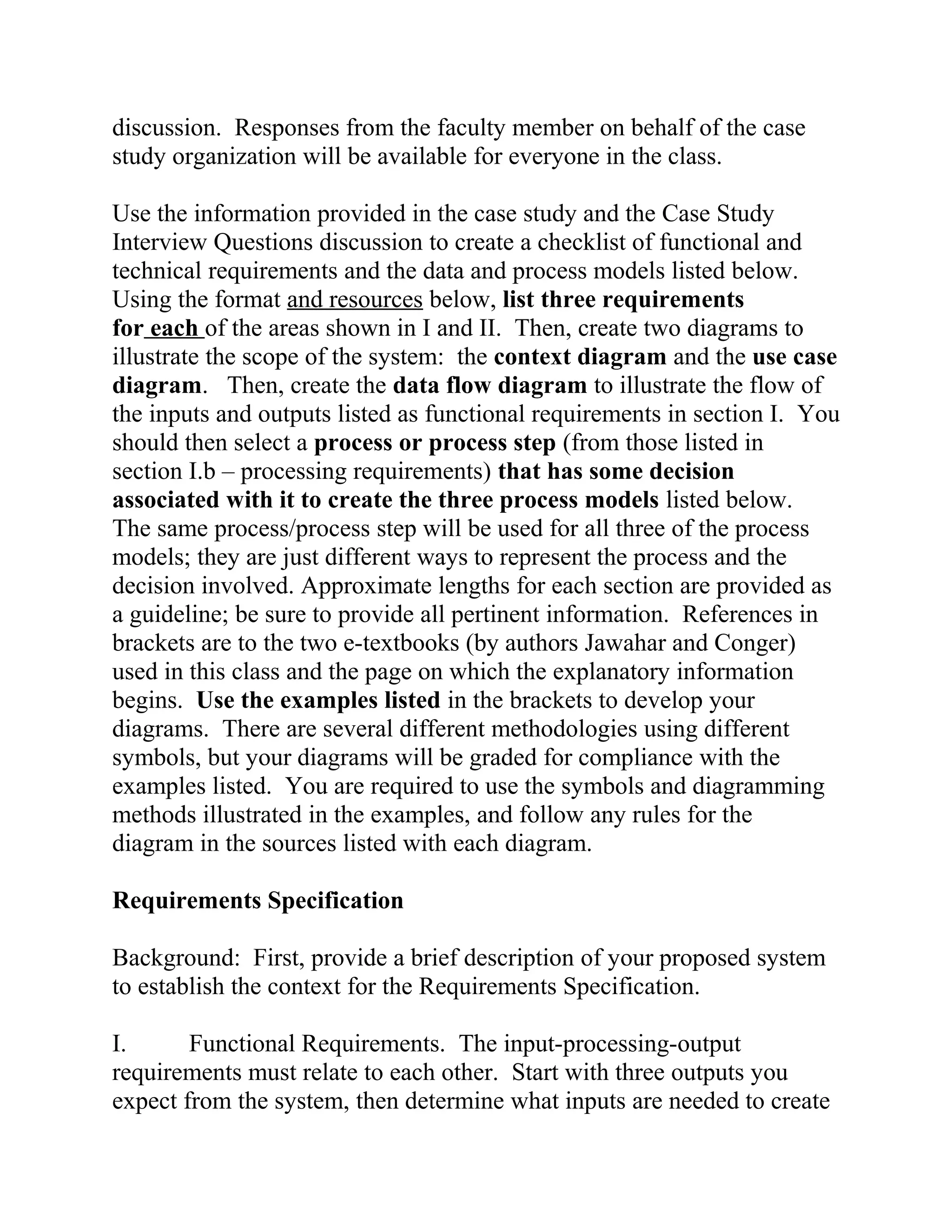 discussion. Responses from the faculty member on behalf of the case
study organization will be available for everyone in the class.
Use the information provided in the case study and the Case Study
Interview Questions discussion to create a checklist of functional and
technical requirements and the data and process models listed below.
Using the format and resources below, list three requirements
for each of the areas shown in I and II. Then, create two diagrams to
illustrate the scope of the system: the context diagram and the use case
diagram. Then, create the data flow diagram to illustrate the flow of
the inputs and outputs listed as functional requirements in section I. You
should then select a process or process step (from those listed in
section I.b – processing requirements) that has some decision
associated with it to create the three process models listed below.
The same process/process step will be used for all three of the process
models; they are just different ways to represent the process and the
decision involved. Approximate lengths for each section are provided as
a guideline; be sure to provide all pertinent information. References in
brackets are to the two e-textbooks (by authors Jawahar and Conger)
used in this class and the page on which the explanatory information
begins. Use the examples listed in the brackets to develop your
diagrams. There are several different methodologies using different
symbols, but your diagrams will be graded for compliance with the
examples listed. You are required to use the symbols and diagramming
methods illustrated in the examples, and follow any rules for the
diagram in the sources listed with each diagram.
Requirements Specification
Background: First, provide a brief description of your proposed system
to establish the context for the Requirements Specification.
I. Functional Requirements. The input-processing-output
requirements must relate to each other. Start with three outputs you
expect from the system, then determine what inputs are needed to create
 