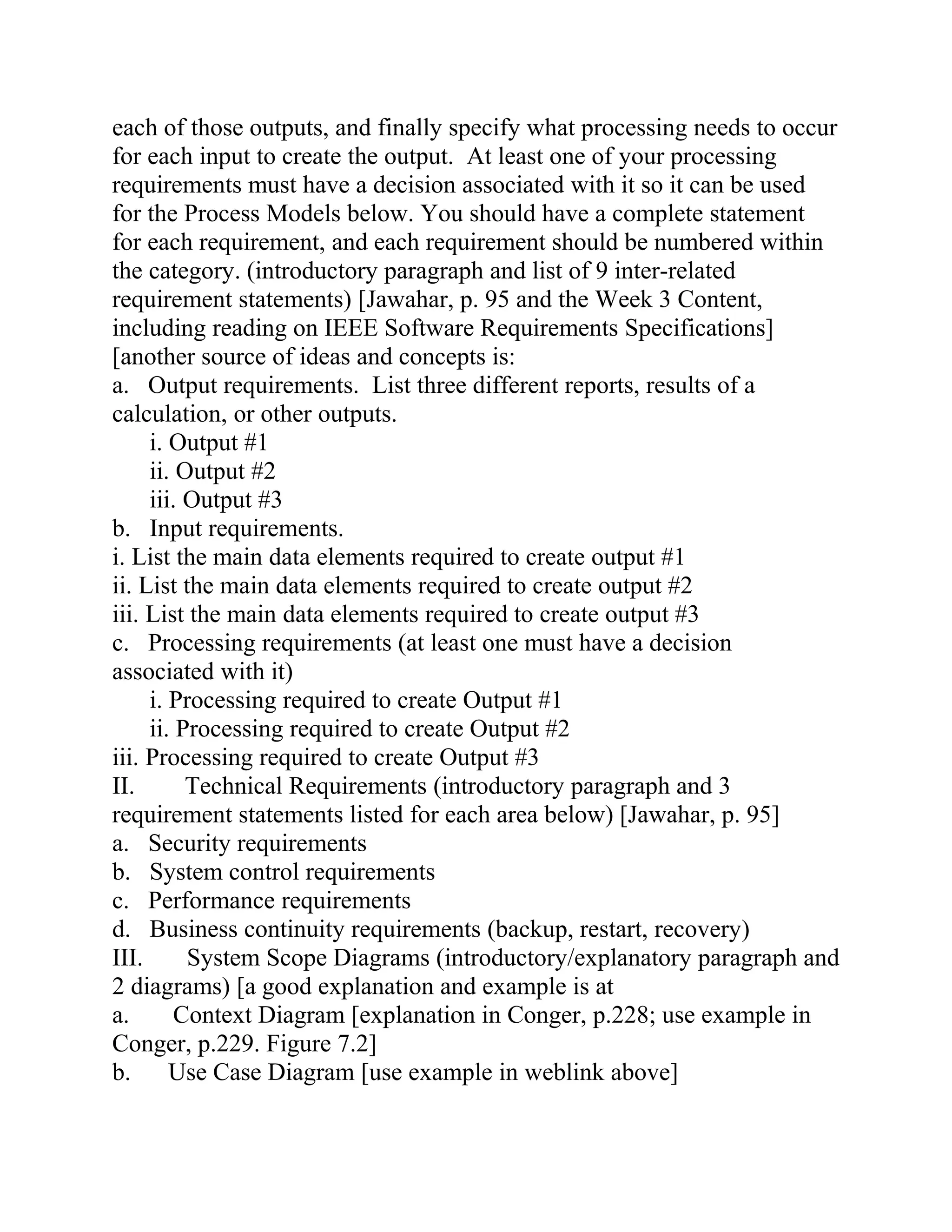 each of those outputs, and finally specify what processing needs to occur
for each input to create the output. At least one of your processing
requirements must have a decision associated with it so it can be used
for the Process Models below. You should have a complete statement
for each requirement, and each requirement should be numbered within
the category. (introductory paragraph and list of 9 inter-related
requirement statements) [Jawahar, p. 95 and the Week 3 Content,
including reading on IEEE Software Requirements Specifications]
[another source of ideas and concepts is:
a. Output requirements. List three different reports, results of a
calculation, or other outputs.
i. Output #1
ii. Output #2
iii. Output #3
b. Input requirements.
i. List the main data elements required to create output #1
ii. List the main data elements required to create output #2
iii. List the main data elements required to create output #3
c. Processing requirements (at least one must have a decision
associated with it)
i. Processing required to create Output #1
ii. Processing required to create Output #2
iii. Processing required to create Output #3
II. Technical Requirements (introductory paragraph and 3
requirement statements listed for each area below) [Jawahar, p. 95]
a. Security requirements
b. System control requirements
c. Performance requirements
d. Business continuity requirements (backup, restart, recovery)
III. System Scope Diagrams (introductory/explanatory paragraph and
2 diagrams) [a good explanation and example is at
a. Context Diagram [explanation in Conger, p.228; use example in
Conger, p.229. Figure 7.2]
b. Use Case Diagram [use example in weblink above]
 