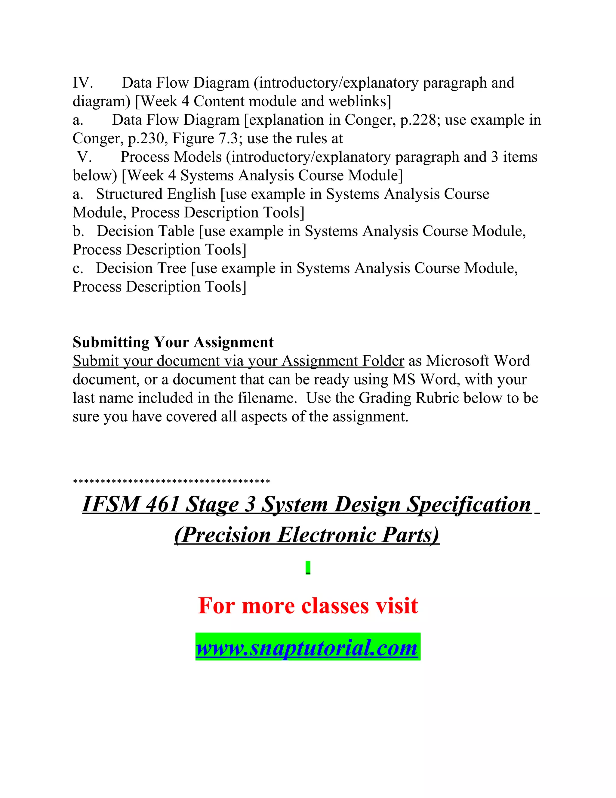 IV. Data Flow Diagram (introductory/explanatory paragraph and
diagram) [Week 4 Content module and weblinks]
a. Data Flow Diagram [explanation in Conger, p.228; use example in
Conger, p.230, Figure 7.3; use the rules at
V. Process Models (introductory/explanatory paragraph and 3 items
below) [Week 4 Systems Analysis Course Module]
a. Structured English [use example in Systems Analysis Course
Module, Process Description Tools]
b. Decision Table [use example in Systems Analysis Course Module,
Process Description Tools]
c. Decision Tree [use example in Systems Analysis Course Module,
Process Description Tools]
Submitting Your Assignment
Submit your document via your Assignment Folder as Microsoft Word
document, or a document that can be ready using MS Word, with your
last name included in the filename. Use the Grading Rubric below to be
sure you have covered all aspects of the assignment.
************************************
IFSM 461 Stage 3 System Design Specification
(Precision Electronic Parts)
For more classes visit
www.snaptutorial.com
 