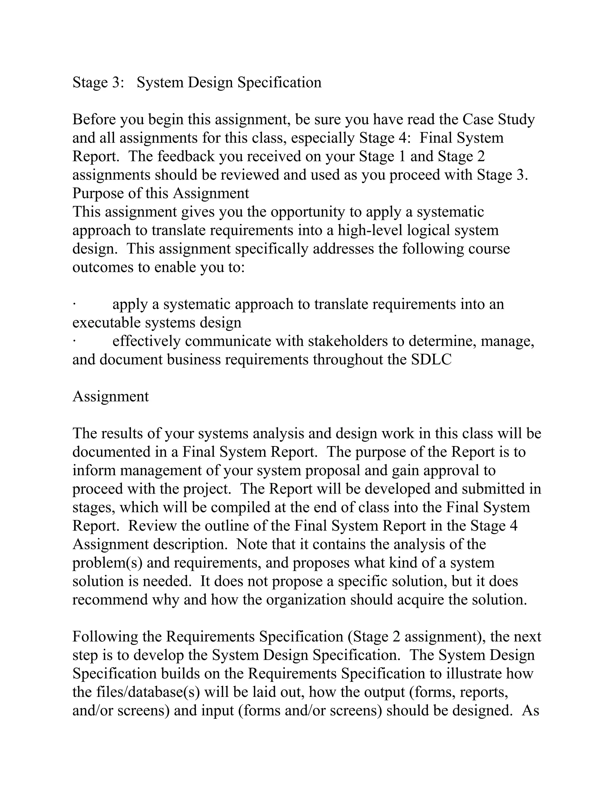 Stage 3: System Design Specification
Before you begin this assignment, be sure you have read the Case Study
and all assignments for this class, especially Stage 4: Final System
Report. The feedback you received on your Stage 1 and Stage 2
assignments should be reviewed and used as you proceed with Stage 3.
Purpose of this Assignment
This assignment gives you the opportunity to apply a systematic
approach to translate requirements into a high-level logical system
design. This assignment specifically addresses the following course
outcomes to enable you to:
· apply a systematic approach to translate requirements into an
executable systems design
· effectively communicate with stakeholders to determine, manage,
and document business requirements throughout the SDLC
Assignment
The results of your systems analysis and design work in this class will be
documented in a Final System Report. The purpose of the Report is to
inform management of your system proposal and gain approval to
proceed with the project. The Report will be developed and submitted in
stages, which will be compiled at the end of class into the Final System
Report. Review the outline of the Final System Report in the Stage 4
Assignment description. Note that it contains the analysis of the
problem(s) and requirements, and proposes what kind of a system
solution is needed. It does not propose a specific solution, but it does
recommend why and how the organization should acquire the solution.
Following the Requirements Specification (Stage 2 assignment), the next
step is to develop the System Design Specification. The System Design
Specification builds on the Requirements Specification to illustrate how
the files/database(s) will be laid out, how the output (forms, reports,
and/or screens) and input (forms and/or screens) should be designed. As
 
