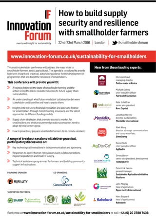Book now at www.innovation-forum.co.uk/sustainability-for-smallholders or call +44 (0) 20 3780 7436
www.innovation-forum.co.uk/sustainability-for-smallholders
Hearfromthese leadingexperts:
Howtobuildsupply
securityandresilience
withsmallholderfarmers
22nd-23rd March 2016 | London | #smallholdersforum
This multi-stakeholder conference will address the major risks to
smallholder farmers across agricultural. The agenda is structured to provide
high-level insight and practical, actionable guidance for the development of
programmes that will boost the resilience of smallholders.
Thisconferencewillprovideyouwith:
A holistic debate on the state of smallholder farming and the
action needed to create scalable solutions to future supply chain
vulnerabilities.
An understanding of what future models of collaboration between
stakeholders will look like and how to create them.
Insights into the latest financial innovation and access to finance
for smallholders through microfinancing, insurance and the latest
approaches to different funding models.
Supply chain strategies that promote access to market for
smallholders and what procurement practices companies need to
adopt to help farmers grow.
How to proactively prepare smallholder farmers to be climate-resilient.
Arangeofbreakoutsessionswilldeliverpractical,
participatorydiscussionson:
Key technological innovations in telecommunication and agronomy.
Responses to severe human rights issues such as labour practices,
migrant exploitation and modern slavery.
Technical assistance programmes for farmers and building community
support infrastructure.
Christoph Kaut
managing director
CottonmadeinAfrica
Michael Gidney
chief executive ofﬁcer
FairtradeFoundation
Nate Schaffran
senior vice president
RootCapital
Jonathan Horrell
director, sustainability
MondelēzInternational
Mark Wong
director, strategic communications
and corporate affairs,
SimeDarby
Daniel Hulls
chief executive ofﬁcer
AgDevCo
Simon Winter
senior vice president, development,
TechnoServe
Peter-Erik Ywema
general manager,
SustainableAgricultureInitiative
Platform
John Magnay
head of agriculture,
OpportunityInternational
Hans Bogaard
head of agribusiness
Rabobank
SUPPORTING PARTNERS:
FOUNDING SPONSOR: CO-SPONSORS:
 