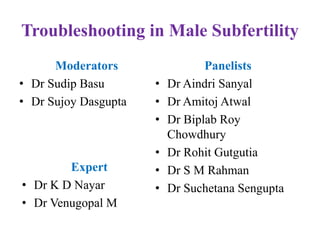 Troubleshooting in Male Subfertility
Moderators
• Dr Sudip Basu
• Dr Sujoy Dasgupta
Panelists
• Dr Aindri Sanyal
• Dr Amitoj Atwal
• Dr Biplab Roy
Chowdhury
• Dr Rohit Gutgutia
• Dr S M Rahman
• Dr Suchetana Sengupta
Expert
• Dr K D Nayar
• Dr Venugopal M
 