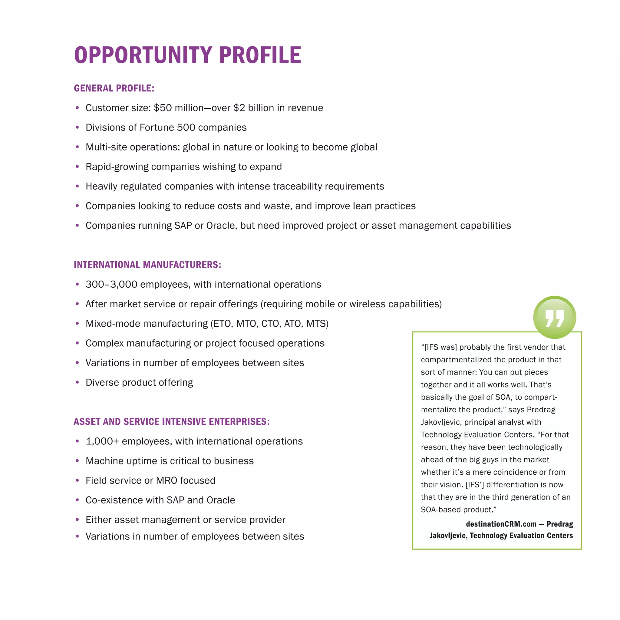 opportunIty proFIle
GenerAl proFIle:
•	 Customer size: $50 million—over $2 billion in revenue
•	 Divisions of Fortune 500 companies
•	 Multi-site operations: global in nature or looking to become global
•	 Rapid-growing companies wishing to expand
•	 Heavily regulated companies with intense traceability requirements
•	 Companies looking to reduce costs and waste, and improve lean practices
•	 Companies running SAP or Oracle, but need improved project or asset management capabilities


InternAtIonAl mAnuFActurerS:
•	 300–3,000 employees, with international operations




                                                                                                                    ”
•	 After market service or repair offerings (requiring mobile or wireless capabilities)
•	 Mixed-mode manufacturing (ETO, MTO, CTO, ATO, MTS)
•	 Complex manufacturing or project focused operations                            “[IFS was] probably the first vendor that
•	 Variations in number of employees between sites                                compartmentalized the product in that
                                                                                  sort of manner: You can put pieces
•	 Diverse product offering                                                       together and it all works well. That’s
                                                                                  basically the goal of SOA, to compart-
                                                                                  mentalize the product,” says Predrag
ASSet And SerVIce IntenSIVe enterprISeS:                                          Jakovljevic, principal analyst with
                                                                                  Technology Evaluation Centers. “For that
•	 1,000+ employees, with international operations
                                                                                  reason, they have been technologically
•	 Machine uptime is critical to business                                         ahead of the big guys in the market
                                                                                  whether it’s a mere coincidence or from
•	 Field service or MRO focused                                                   their vision. [IFS’] differentiation is now
•	 Co-existence with SAP and Oracle                                               that they are in the third generation of an
                                                                                  SOA-based product.”
•	 Either asset management or service provider                                                 destinationcrm.com — predrag
•	 Variations in number of employees between sites                                  Jakovljevic, technology evaluation centers
 