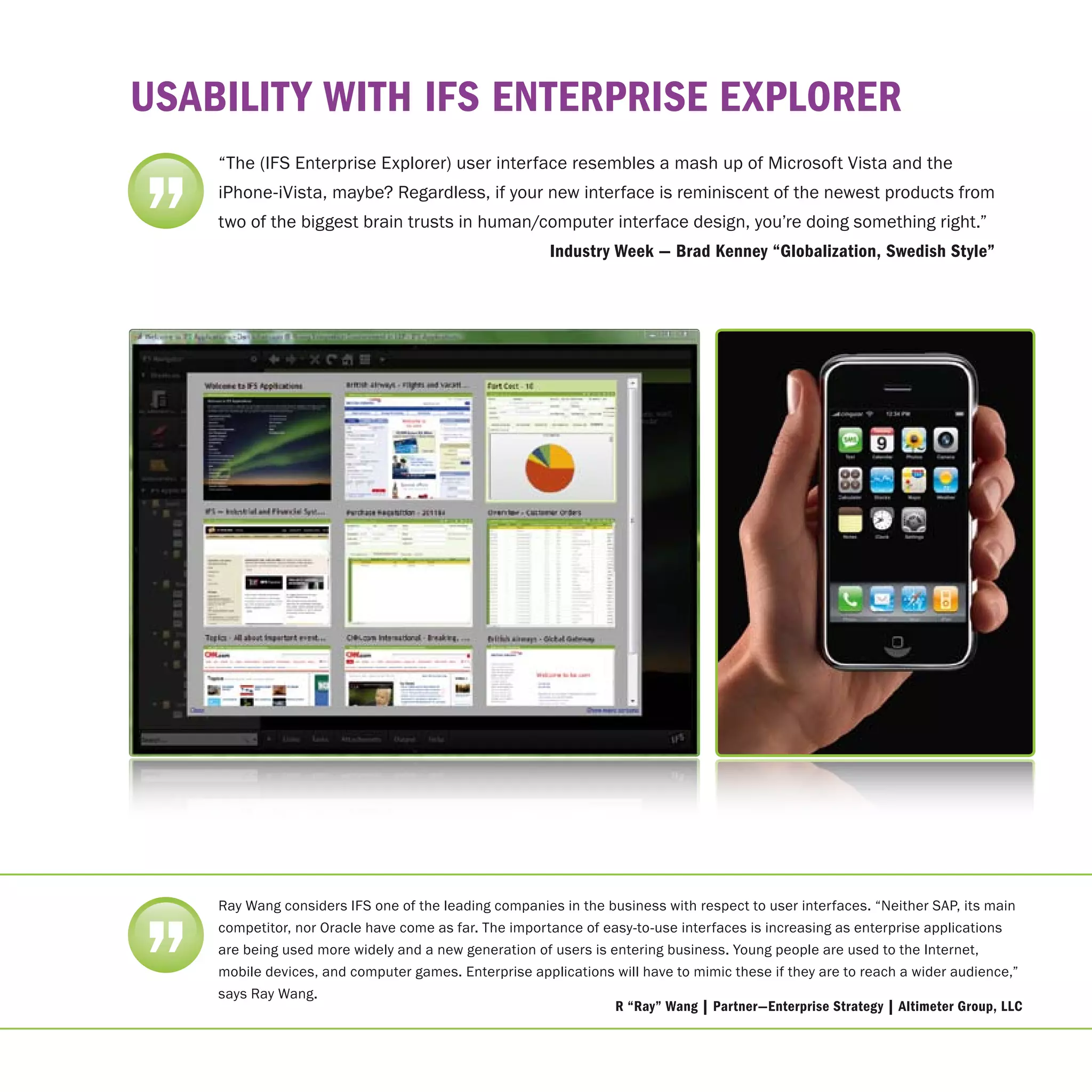 uSAbIlIty WItH IFS enterprISe explorer
    “The (IFS Enterprise Explorer) user interface resembles a mash up of Microsoft Vista and the



”   iPhone-iVista, maybe? Regardless, if your new interface is reminiscent of the newest products from
    two of the biggest brain trusts in human/computer interface design, you’re doing something right.”
                                                       Industry Week — brad Kenney “Globalization, Swedish Style”




”
    Ray Wang considers IFS one of the leading companies in the business with respect to user interfaces. “Neither SAP, its main
    competitor, nor Oracle have come as far. The importance of easy-to-use interfaces is increasing as enterprise applications
    are being used more widely and a new generation of users is entering business. Young people are used to the Internet,
    mobile devices, and computer games. Enterprise applications will have to mimic these if they are to reach a wider audience,”
    says Ray Wang.
                                                                 r “ray” Wang | partner—enterprise Strategy | Altimeter Group, llc
 