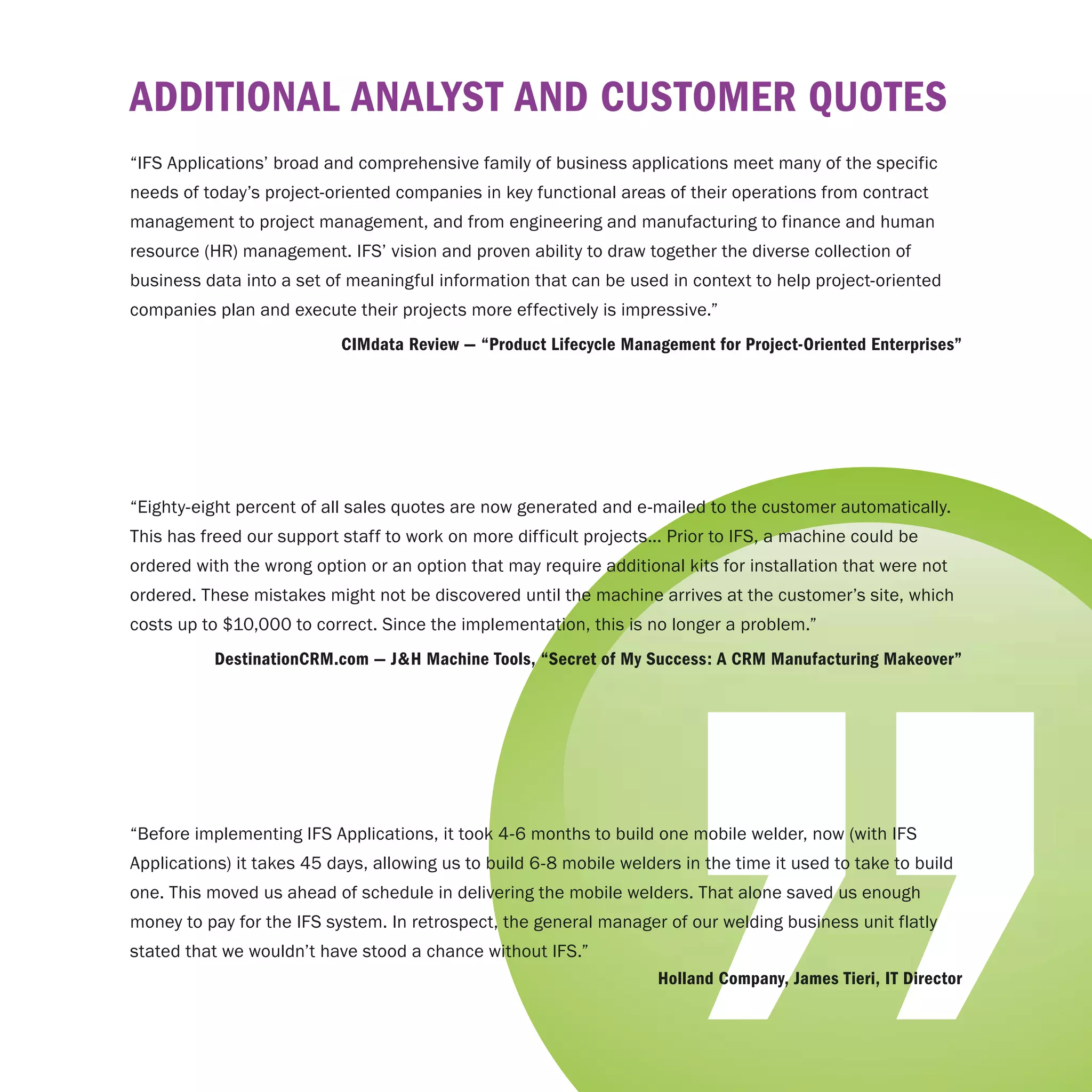 AddItIonAl AnAlySt And cuStomer QuoteS
“IFS Applications’ broad and comprehensive family of business applications meet many of the specific
needs of today’s project-oriented companies in key functional areas of their operations from contract
management to project management, and from engineering and manufacturing to finance and human
resource (HR) management. IFS’ vision and proven ability to draw together the diverse collection of
business data into a set of meaningful information that can be used in context to help project-oriented
companies plan and execute their projects more effectively is impressive.”
                           cImdata review — “product lifecycle management for project-oriented enterprises”




“Eighty-eight percent of all sales quotes are now generated and e-mailed to the customer automatically.
This has freed our support staff to work on more difficult projects... Prior to IFS, a machine could be
ordered with the wrong option or an option that may require additional kits for installation that were not
ordered. These mistakes might not be discovered until the machine arrives at the customer’s site, which
costs up to $10,000 to correct. Since the implementation, this is no longer a problem.”
           destinationcrm.com — J&H machine tools, “Secret of my Success: A crm manufacturing makeover”




“Before implementing IFS Applications, it took 4-6 months to build one mobile welder, now (with IFS
Applications) it takes 45 days, allowing us to build 6-8 mobile welders in the time it used to take to build
one. This moved us ahead of schedule in delivering the mobile welders. That alone saved us enough
money to pay for the IFS system. In retrospect, the general manager of our welding business unit flatly
stated that we wouldn’t have stood a chance without IFS.”
                                                                     Holland company, James tieri, It director
 