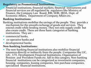 Regulatory or Promotional Institutions
 Financial institutions, financial markets, financial instruments and
financial services are all regulated by regulators like Ministry of
Finance, the Company Law Board, RBI, SEBI, IRDA, Dept. of
Economic Affairs, Department of Company Affairs etc.
Banking Institutions:
Banking institutions mobilise the savings of the people. They provide a
mechanism for the smooth exchange of goods and services. They
extend credit while lending money. They not only supply credit but
also create credit. There are three basic categories of banking
institutions. They are :
 commercial banks,
 co-operative banks and
 developmental banks.
Non-banking Institutions:
 The non-banking financial institutions also mobilize financial
resources directly or indirectly from the people. Companies like LIC,
GIC, UTI, Development Financial Institutions, Organisation of
Pension and Provident Funds etc. fall in this category. Non-banking
financial institutions can be categorized as investment companies,
housing companies, leasing companies, hire purchase companies,
specialized financial institutions.
 